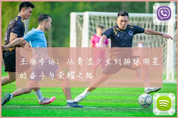 王丽专访：从青涩少女到排球明星的奋斗与荣耀之路