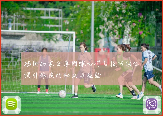 杨娜独家分享网球心得与技巧助你提升球技的秘诀与经验