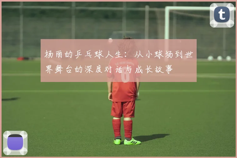 杨丽的乒乓球人生：从小球场到世界舞台的深度对话与成长故事