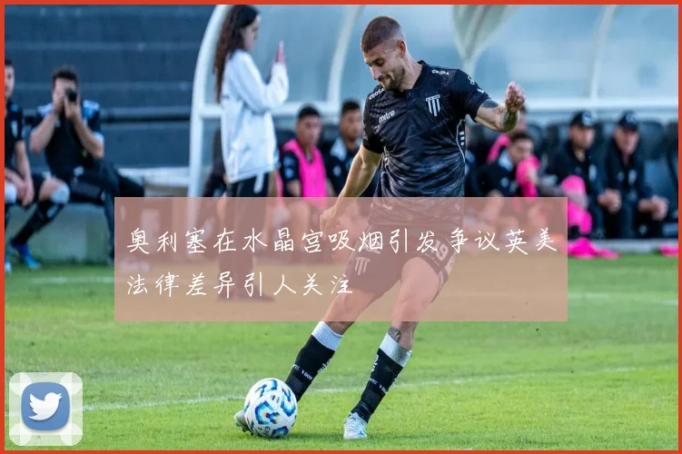 奥利塞在水晶宫吸烟引发争议英美法律差异引人关注