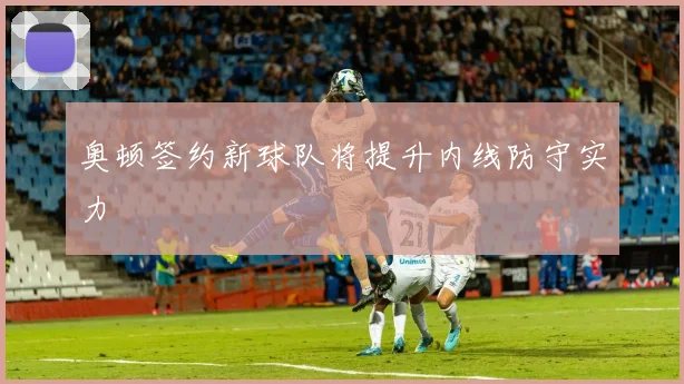 奥顿签约新球队将提升内线防守实力