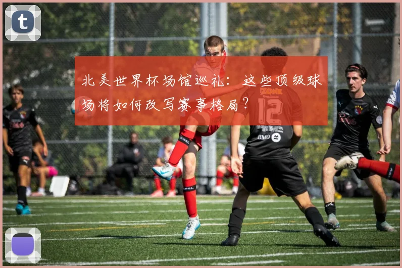 北美世界杯场馆巡礼：这些顶级球场将如何改写赛事格局？