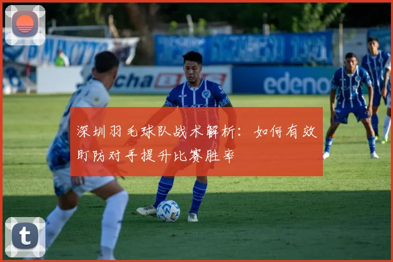 深圳羽毛球队战术解析：如何有效盯防对手提升比赛胜率