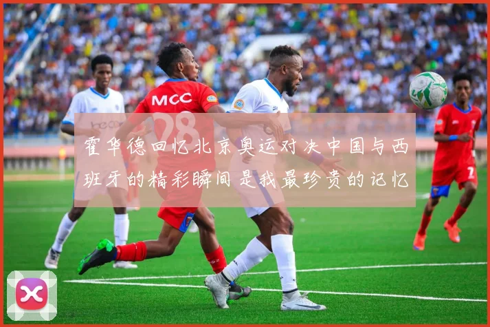 霍华德回忆北京奥运对决中国与西班牙的精彩瞬间是我最珍贵的记忆之一