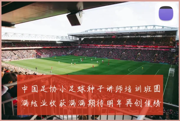 中国足协小足球种子讲师培训班圆满结业收获满满期待明年再创佳绩