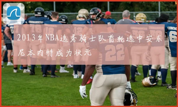 2013年NBA选秀骑士队首轮选中安东尼本内特成为状元