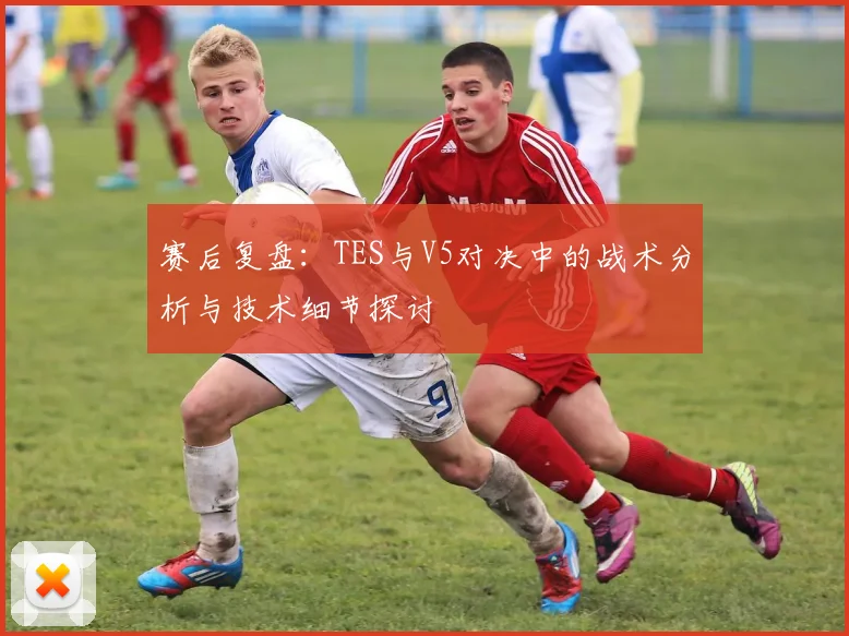 赛后复盘：TES与V5对决中的战术分析与技术细节探讨