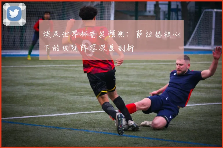 埃及世界杯首发预测：萨拉赫核心下的攻防阵容深度剖析