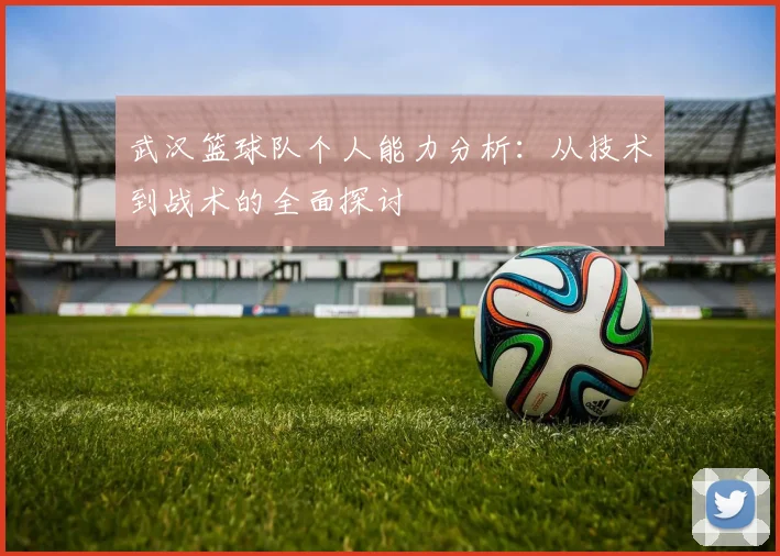 武汉篮球队个人能力分析：从技术到战术的全面探讨