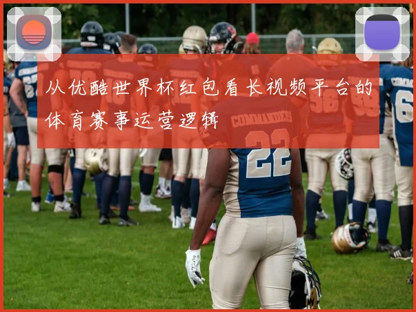 从优酷世界杯红包看长视频平台的体育赛事运营逻辑